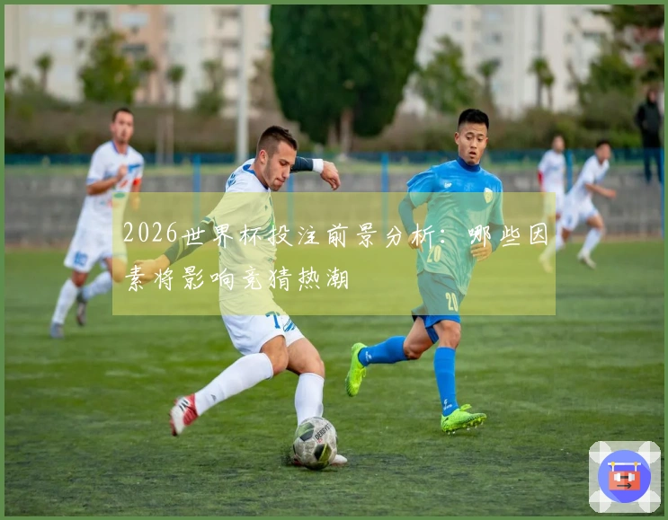 2026世界杯投注前景分析：哪些因素将影响竞猜热潮