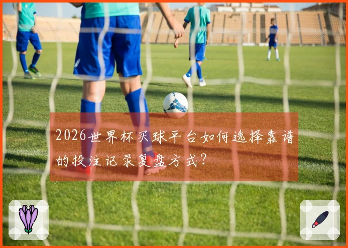 2026世界杯买球平台如何选择靠谱的投注记录复盘方式？