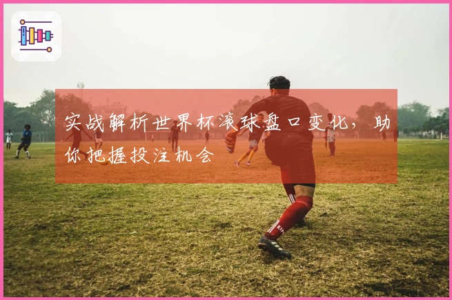 实战解析世界杯滚球盘口变化，助你把握投注机会